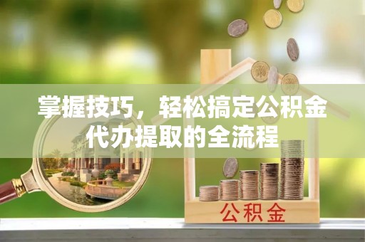 黄陂掌握技巧，轻松搞定公积金代办提取的全流程
