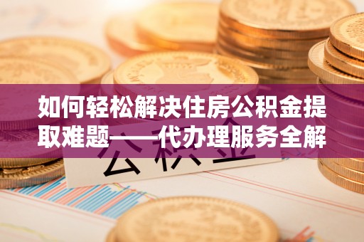 黄陂如何轻松解决住房公积金提取难题——代办理服务全解析