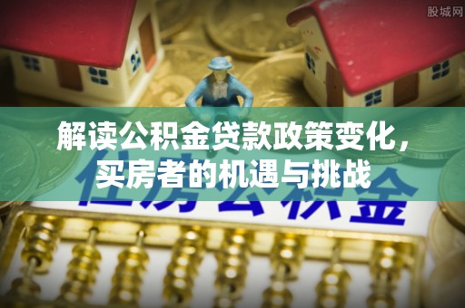 黄陂解读公积金贷款政策变化，买房者的机遇与挑战