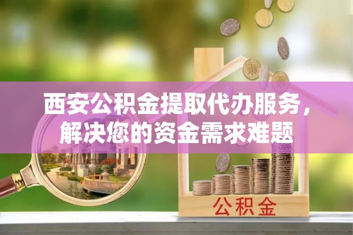 黄陂西安公积金提取代办服务，解决您的资金需求难题