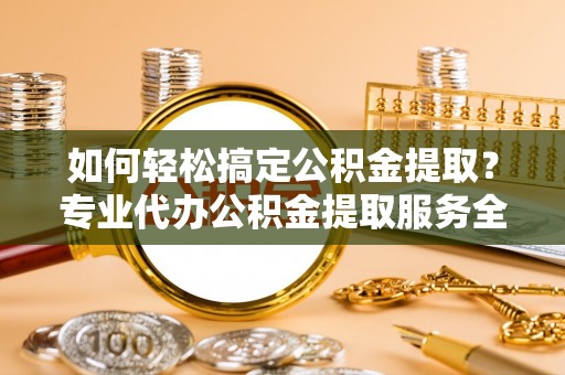 黄陂如何轻松搞定公积金提取？专业代办公积金提取服务全解析