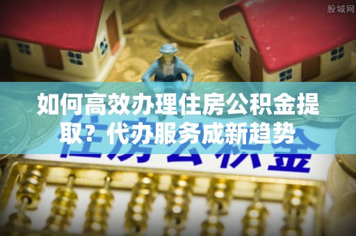 黄陂如何高效办理住房公积金提取？代办服务成新趋势