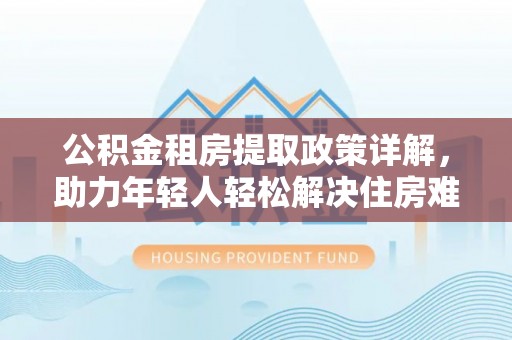 黄陂公积金租房提取政策详解，助力年轻人轻松解决住房难题