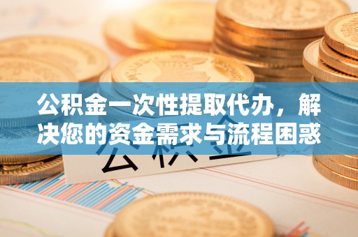 黄陂公积金一次性提取代办，解决您的资金需求与流程困惑