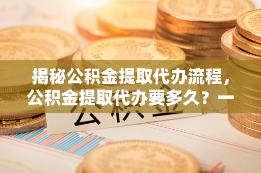黄陂揭秘公积金提取代办流程，公积金提取代办要多久？一文读懂