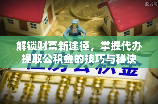 黄陂解锁财富新途径，掌握代办提取公积金的技巧与秘诀
