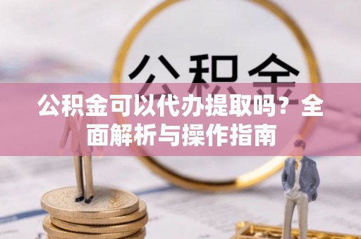 黄陂公积金可以代办提取吗？全面解析与操作指南