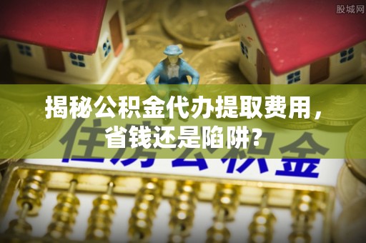 黄陂揭秘公积金代办提取费用，省钱还是陷阱？