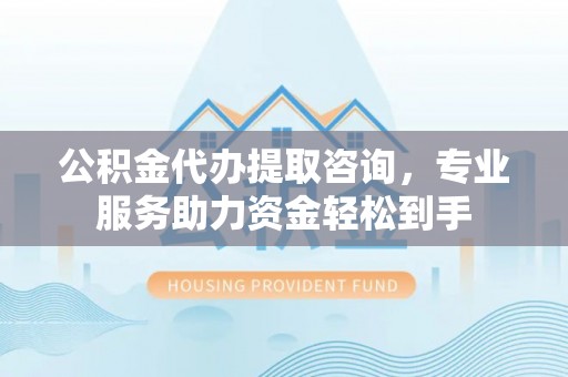 黄陂公积金代办提取咨询，专业服务助力资金轻松到手