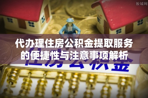 黄陂代办理住房公积金提取服务的便捷性与注意事项解析
