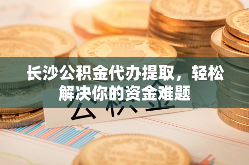 黄陂长沙公积金代办提取，轻松解决你的资金难题