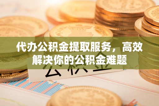 黄陂代办公积金提取服务，高效解决你的公积金难题