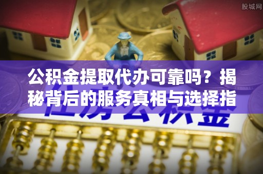黄陂公积金提取代办可靠吗？揭秘背后的服务真相与选择指南