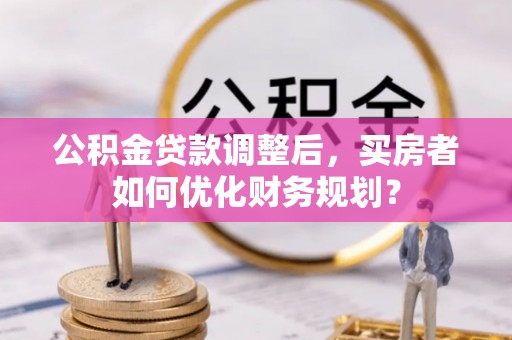 黄陂公积金贷款调整后，买房者如何优化财务规划？