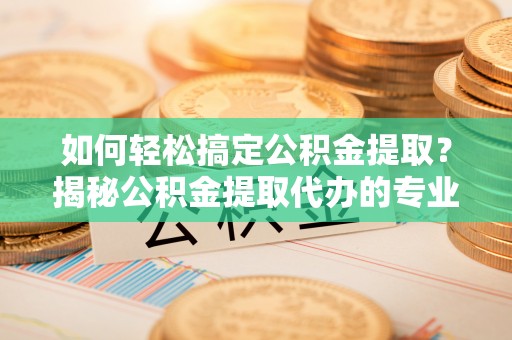 黄陂如何轻松搞定公积金提取？揭秘公积金提取代办的专业服务
