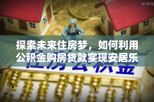 黄陂探索未来住房梦，如何利用公积金购房贷款实现安居乐业