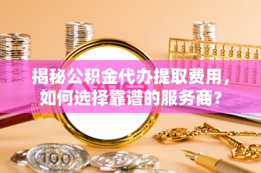 黄陂揭秘公积金代办提取费用，如何选择靠谱的服务商？