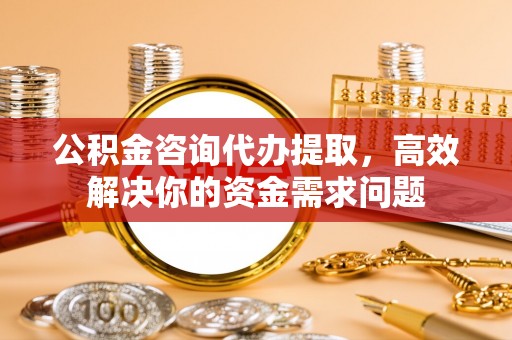 黄陂公积金咨询代办提取，高效解决你的资金需求问题