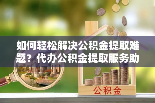 黄陂如何轻松解决公积金提取难题？代办公积金提取服务助您一臂之力