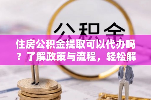 黄陂住房公积金提取可以代办吗？了解政策与流程，轻松解决疑惑