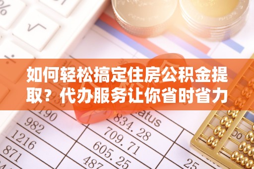 黄陂如何轻松搞定住房公积金提取？代办服务让你省时省力