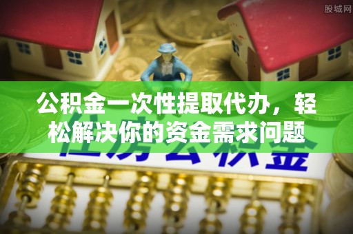黄陂公积金一次性提取代办，轻松解决你的资金需求问题