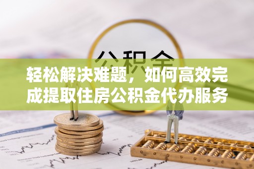 黄陂轻松解决难题，如何高效完成提取住房公积金代办服务