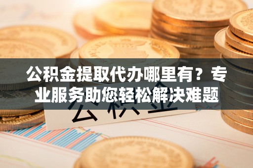 黄陂公积金提取代办哪里有？专业服务助您轻松解决难题