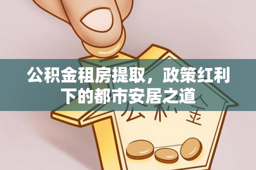 黄陂公积金租房提取，政策红利下的都市安居之道