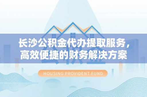 黄陂长沙公积金代办提取服务，高效便捷的财务解决方案