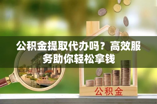 黄陂公积金提取代办吗？高效服务助你轻松拿钱