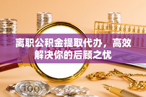 黄陂离职公积金提取代办，高效解决你的后顾之忧