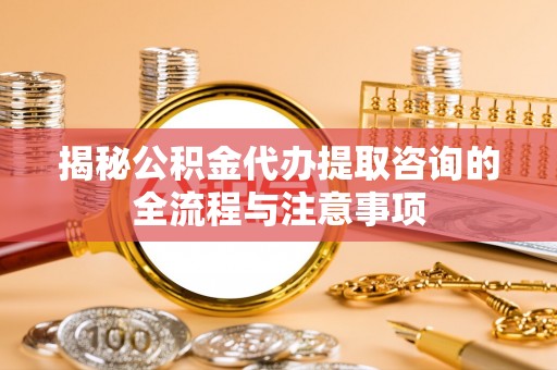 黄陂揭秘公积金代办提取咨询的全流程与注意事项