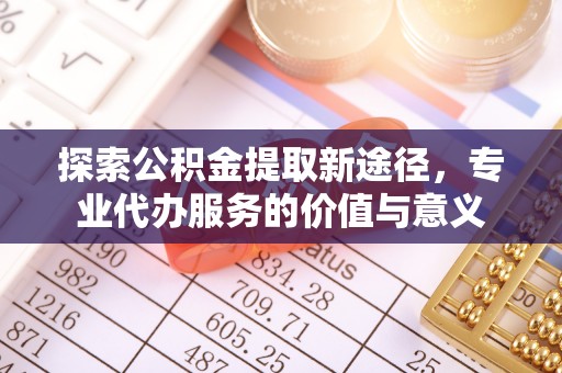 黄陂探索公积金提取新途径，专业代办服务的价值与意义
