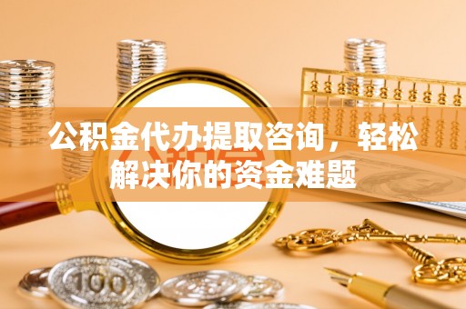 黄陂公积金代办提取咨询，轻松解决你的资金难题
