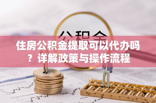 黄陂住房公积金提取可以代办吗？详解政策与操作流程