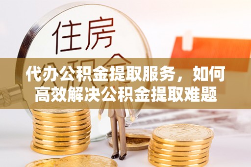 黄陂代办公积金提取服务，如何高效解决公积金提取难题