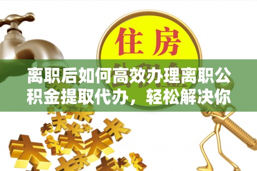黄陂离职后如何高效办理离职公积金提取代办，轻松解决你的后顾之忧