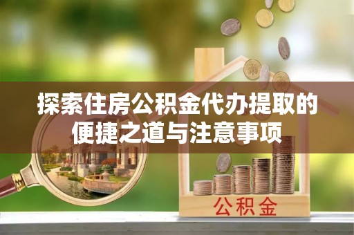 黄陂探索住房公积金代办提取的便捷之道与注意事项