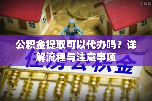 黄陂公积金提取可以代办吗？详解流程与注意事项