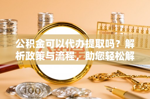 黄陂公积金可以代办提取吗？解析政策与流程，助您轻松解决疑问