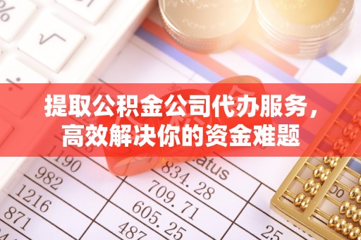 黄陂提取公积金公司代办服务，高效解决你的资金难题