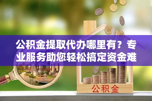 黄陂公积金提取代办哪里有？专业服务助您轻松搞定资金难题