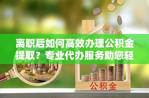 黄陂离职后如何高效办理公积金提取？专业代办服务助您轻松搞定