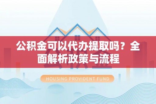黄陂公积金可以代办提取吗？全面解析政策与流程