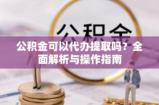 黄陂公积金可以代办提取吗？全面解析与操作指南