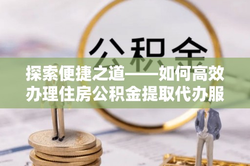 黄陂探索便捷之道——如何高效办理住房公积金提取代办服务