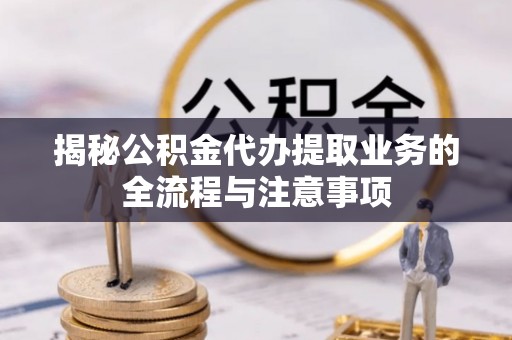 黄陂揭秘公积金代办提取业务的全流程与注意事项