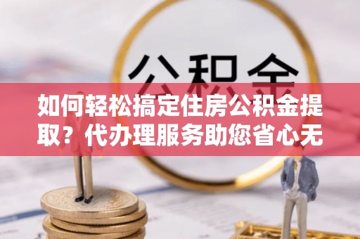 黄陂如何轻松搞定住房公积金提取？代办理服务助您省心无忧