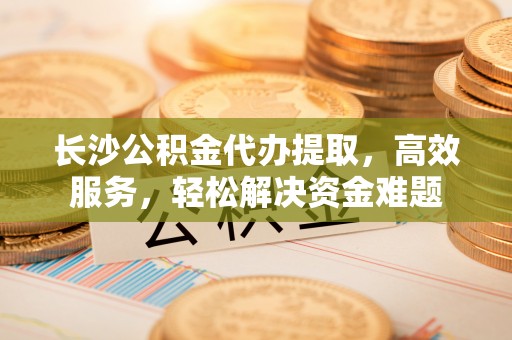 黄陂长沙公积金代办提取，高效服务，轻松解决资金难题